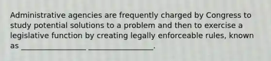 Administrative agencies are frequently charged by Congress to study potential solutions to a problem and then to exercise a legislative function by creating legally enforceable rules, known as _________________ _________________.