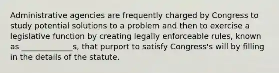 Administrative agencies are frequently charged by Congress to study potential solutions to a problem and then to exercise a legislative function by creating legally enforceable rules, known as _____________s, that purport to satisfy Congress's will by filling in the details of the statute.