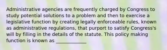 Administrative agencies are frequently charged by Congress to study potential solutions to a problem and then to exercise a legislative function by creating legally enforceable rules, known as administrative regulations, that purport to satisfy Congress's will by filling in the details of the statute. This policy making function is known as _____________