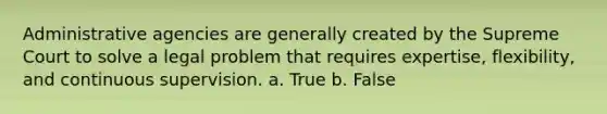 Administrative agencies are generally created by the Supreme Court to solve a legal problem that requires expertise, flexibility, and continuous supervision. a. True b. False