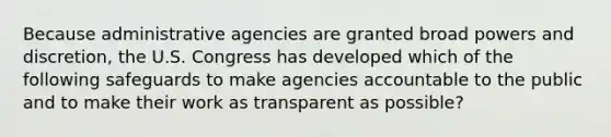 Because administrative agencies are granted broad powers and discretion, the U.S. Congress has developed which of the following safeguards to make agencies accountable to the public and to make their work as transparent as possible?