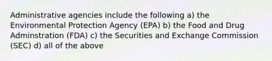 Administrative agencies include the following a) the Environmental Protection Agency (EPA) b) the Food and Drug Adminstration (FDA) c) the Securities and Exchange Commission (SEC) d) all of the above