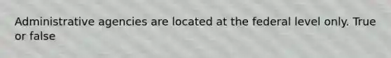 Administrative agencies are located at the federal level only. True or false