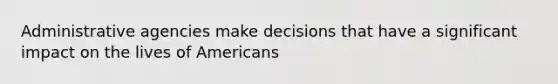 Administrative agencies make decisions that have a significant impact on the lives of Americans