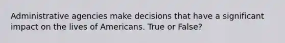 Administrative agencies make decisions that have a significant impact on the lives of Americans. True or False?