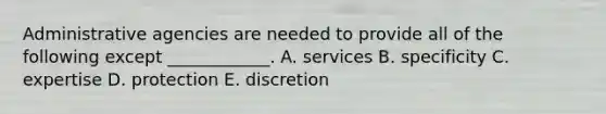 Administrative agencies are needed to provide all of the following except ____________. A. services B. specificity C. expertise D. protection E. discretion