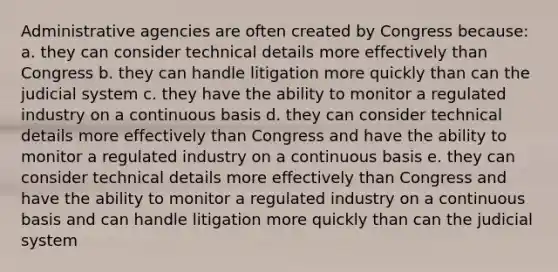 Administrative agencies are often created by Congress because: a. they can consider technical details more effectively than Congress b. they can handle litigation more quickly than can the judicial system c. they have the ability to monitor a regulated industry on a continuous basis d. they can consider technical details more effectively than Congress and have the ability to monitor a regulated industry on a continuous basis e. they can consider technical details more effectively than Congress and have the ability to monitor a regulated industry on a continuous basis and can handle litigation more quickly than can the judicial system