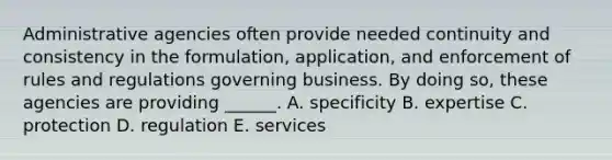 Administrative agencies often provide needed continuity and consistency in the formulation, application, and enforcement of rules and regulations governing business. By doing so, these agencies are providing ______. A. specificity B. expertise C. protection D. regulation E. services