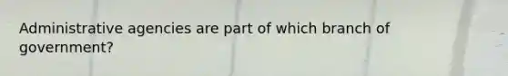 Administrative agencies are part of which branch of government?