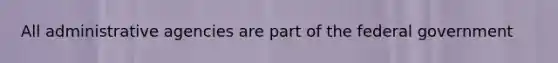 All administrative agencies are part of the federal government