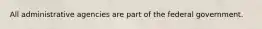All administrative agencies are part of the federal government.