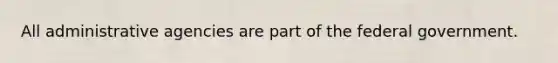 All administrative agencies are part of the federal government.