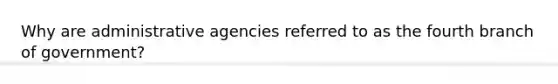 Why are administrative agencies referred to as the fourth branch of government?