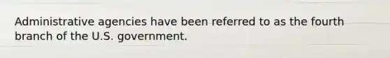 Administrative agencies have been referred to as the fourth branch of the U.S. government.