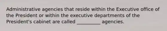 Administrative agencies that reside within the Executive office of the President or within the executive departments of the President's cabinet are called __________ agencies.