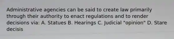 Administrative agencies can be said to create law primarily through their authority to enact regulations and to render decisions via: A. Statues B. Hearings C. Judicial "opinion" D. Stare decisis