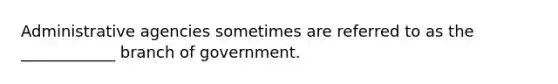 Administrative agencies sometimes are referred to as the ____________ branch of government.