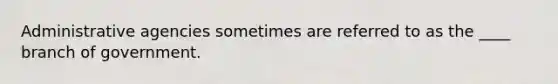 Administrative agencies sometimes are referred to as the ____ branch of government.