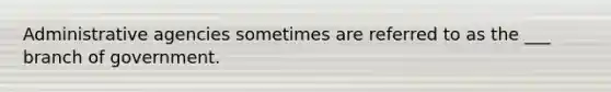 Administrative agencies sometimes are referred to as the ___ branch of government.