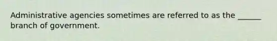 Administrative agencies sometimes are referred to as the ______ branch of government.