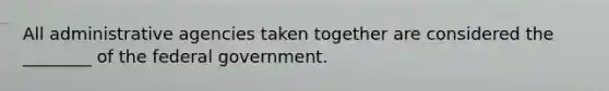 All administrative agencies taken together are considered the ________ of the federal government.