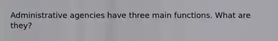 Administrative agencies have three main functions. What are they?