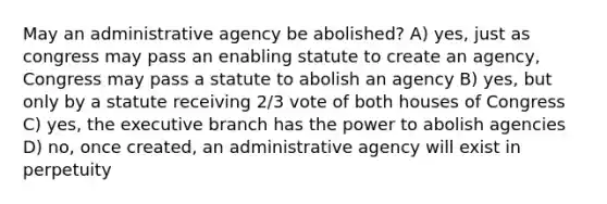 May an administrative agency be abolished? A) yes, just as congress may pass an enabling statute to create an agency, Congress may pass a statute to abolish an agency B) yes, but only by a statute receiving 2/3 vote of both houses of Congress C) yes, the executive branch has the power to abolish agencies D) no, once created, an administrative agency will exist in perpetuity