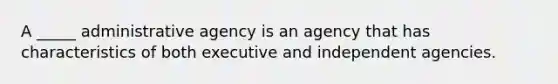 A _____ administrative agency is an agency that has characteristics of both executive and independent agencies.