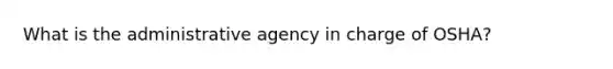 What is the administrative agency in charge of OSHA?