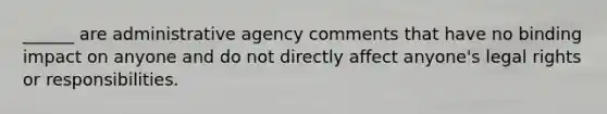 ______ are administrative agency comments that have no binding impact on anyone and do not directly affect anyone's legal rights or responsibilities.