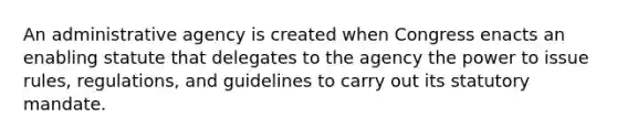 An administrative agency is created when Congress enacts an enabling statute that delegates to the agency the power to issue rules, regulations, and guidelines to carry out its statutory mandate.