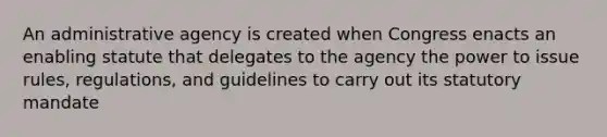 An administrative agency is created when Congress enacts an enabling statute that delegates to the agency the power to issue rules, regulations, and guidelines to carry out its statutory mandate