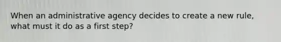 When an administrative agency decides to create a new rule, what must it do as a first step?