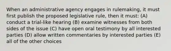 When an administrative agency engages in rulemaking, it must first publish the proposed legislative rule, then it must: (A) conduct a trial-like hearing (B) examine witnesses from both sides of the issue (C) have open oral testimony by all interested parties (D) allow written commentaries by interested parties (E) all of the other choices