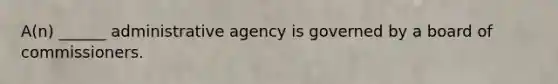 A(n) ______ administrative agency is governed by a board of commissioners.