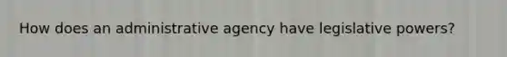 How does an administrative agency have legislative powers?