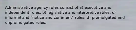 Administrative agency rules consist of a) executive and independent rules. b) legislative and interpretive rules. c) informal and "notice and comment" rules. d) promulgated and unpromulgated rules.