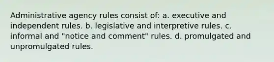 Administrative agency rules consist of: a. executive and independent rules. b. legislative and interpretive rules. c. informal and "notice and comment" rules. d. promulgated and unpromulgated rules.