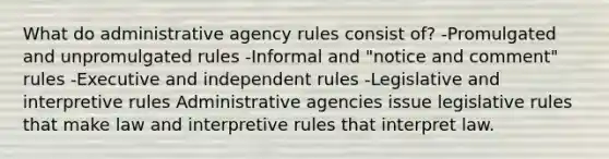 What do administrative agency rules consist of? -Promulgated and unpromulgated rules -Informal and "notice and comment" rules -Executive and independent rules -Legislative and interpretive rules Administrative agencies issue legislative rules that make law and interpretive rules that interpret law.