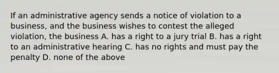 If an administrative agency sends a notice of violation to a business, and the business wishes to contest the alleged violation, the business A. has a right to a jury trial B. has a right to an administrative hearing C. has no rights and must pay the penalty D. none of the above