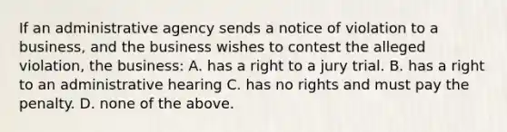 If an administrative agency sends a notice of violation to a business, and the business wishes to contest the alleged violation, the business: A. has a right to a jury trial. B. has a right to an administrative hearing C. has no rights and must pay the penalty. D. none of the above.