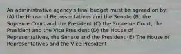 An administrative agency's final budget must be agreed on by: (A) the House of Representatives and the Senate (B) the Supreme Court and the President (C) the Supreme Court, the President and the Vice President (D) the House of Representatives, the Senate and the President (E) The House of Representatives and the Vice President