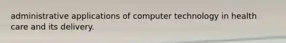 administrative applications of computer technology in health care and its delivery.