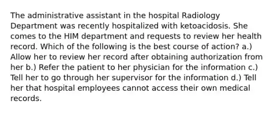 The administrative assistant in the hospital Radiology Department was recently hospitalized with ketoacidosis. She comes to the HIM department and requests to review her health record. Which of the following is the best course of action? a.) Allow her to review her record after obtaining authorization from her b.) Refer the patient to her physician for the information c.) Tell her to go through her supervisor for the information d.) Tell her that hospital employees cannot access their own medical records.