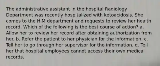 The administrative assistant in the hospital Radiology Department was recently hospitalized with ketoacidosis. She comes to the HIM department and requests to review her health record. Which of the following is the best course of action? a. Allow her to review her record after obtaining authorization from her. b. Refer the patient to her physician for the information. c. Tell her to go through her supervisor for the information. d. Tell her that hospital employees cannot access their own medical records.