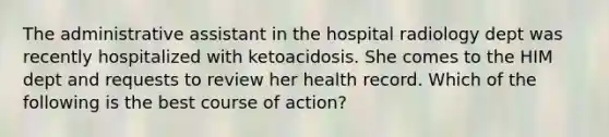 The administrative assistant in the hospital radiology dept was recently hospitalized with ketoacidosis. She comes to the HIM dept and requests to review her health record. Which of the following is the best course of action?