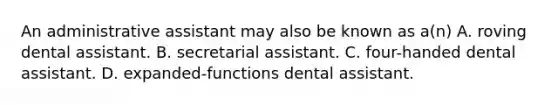 An administrative assistant may also be known as a(n) A. roving dental assistant. B. secretarial assistant. C. four-handed dental assistant. D. expanded-functions dental assistant.