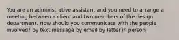 You are an administrative assistant and you need to arrange a meeting between a client and two members of the design department. How should you communicate with the people involved? by text message by email by letter in person