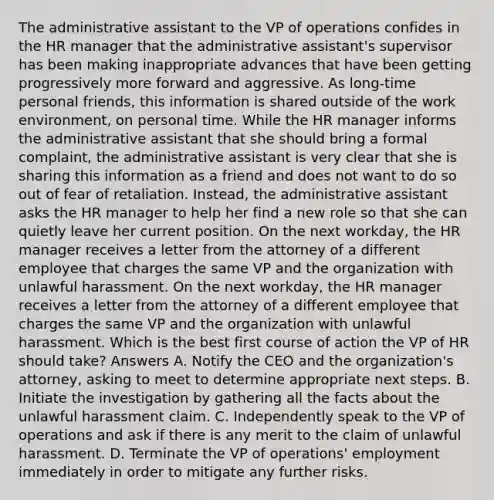 The administrative assistant to the VP of operations confides in the HR manager that the administrative assistant's supervisor has been making inappropriate advances that have been getting progressively more forward and aggressive. As long-time personal friends, this information is shared outside of the work environment, on personal time. While the HR manager informs the administrative assistant that she should bring a formal complaint, the administrative assistant is very clear that she is sharing this information as a friend and does not want to do so out of fear of retaliation. Instead, the administrative assistant asks the HR manager to help her find a new role so that she can quietly leave her current position. On the next workday, the HR manager receives a letter from the attorney of a different employee that charges the same VP and the organization with unlawful harassment. On the next workday, the HR manager receives a letter from the attorney of a different employee that charges the same VP and the organization with unlawful harassment. Which is the best first course of action the VP of HR should take? Answers A. Notify the CEO and the organization's attorney, asking to meet to determine appropriate next steps. B. Initiate the investigation by gathering all the facts about the unlawful harassment claim. C. Independently speak to the VP of operations and ask if there is any merit to the claim of unlawful harassment. D. Terminate the VP of operations' employment immediately in order to mitigate any further risks.