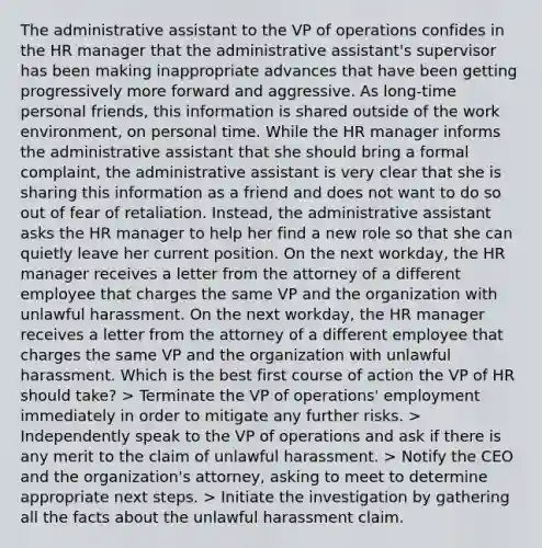 The administrative assistant to the VP of operations confides in the HR manager that the administrative assistant's supervisor has been making inappropriate advances that have been getting progressively more forward and aggressive. As long-time personal friends, this information is shared outside of the work environment, on personal time. While the HR manager informs the administrative assistant that she should bring a formal complaint, the administrative assistant is very clear that she is sharing this information as a friend and does not want to do so out of fear of retaliation. Instead, the administrative assistant asks the HR manager to help her find a new role so that she can quietly leave her current position. On the next workday, the HR manager receives a letter from the attorney of a different employee that charges the same VP and the organization with unlawful harassment. On the next workday, the HR manager receives a letter from the attorney of a different employee that charges the same VP and the organization with unlawful harassment. Which is the best first course of action the VP of HR should take? > Terminate the VP of operations' employment immediately in order to mitigate any further risks. > Independently speak to the VP of operations and ask if there is any merit to the claim of unlawful harassment. > Notify the CEO and the organization's attorney, asking to meet to determine appropriate next steps. > Initiate the investigation by gathering all the facts about the unlawful harassment claim.